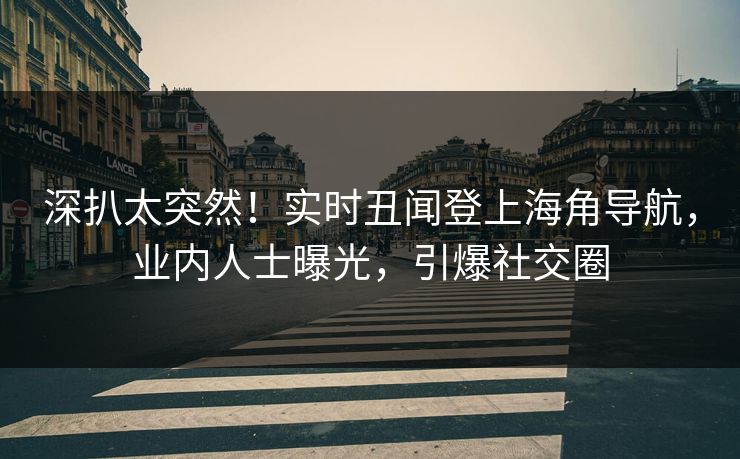 深扒太突然！实时丑闻登上海角导航，业内人士曝光，引爆社交圈