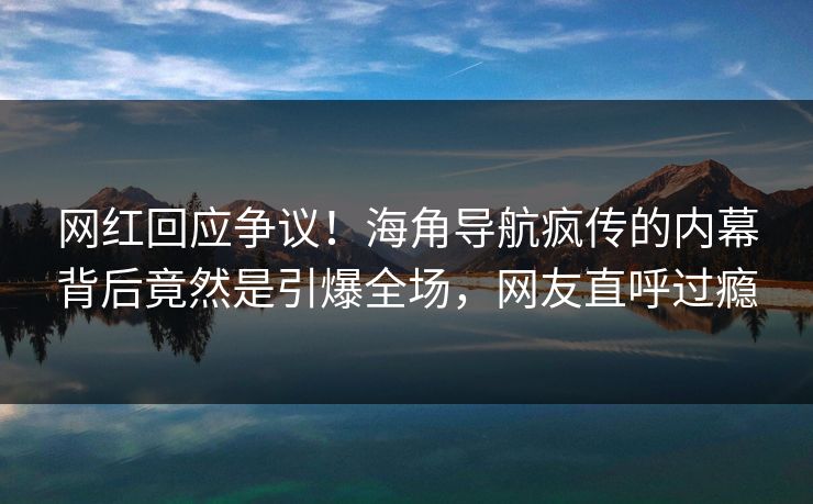 网红回应争议！海角导航疯传的内幕背后竟然是引爆全场，网友直呼过瘾