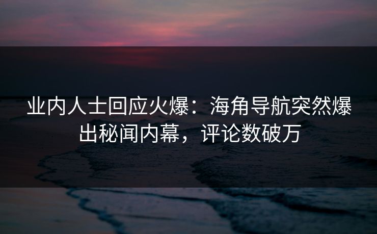 业内人士回应火爆：海角导航突然爆出秘闻内幕，评论数破万