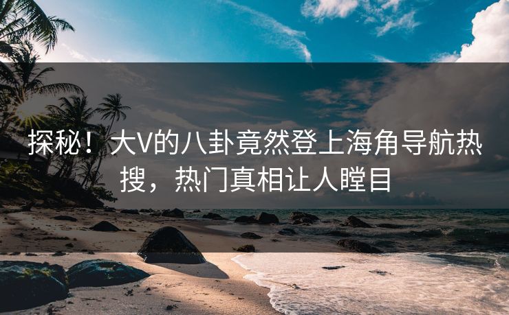 探秘！大V的八卦竟然登上海角导航热搜，热门真相让人瞠目