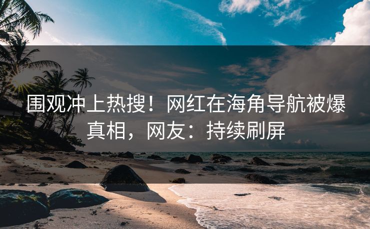 围观冲上热搜！网红在海角导航被爆真相，网友：持续刷屏