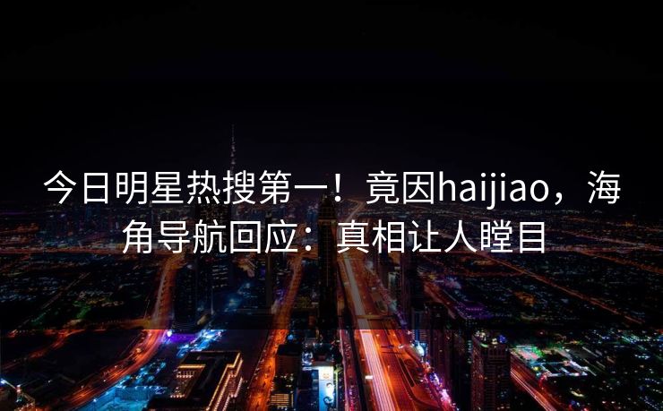 今日明星热搜第一！竟因haijiao，海角导航回应：真相让人瞠目