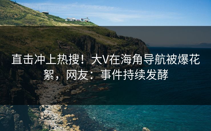 直击冲上热搜！大V在海角导航被爆花絮，网友：事件持续发酵