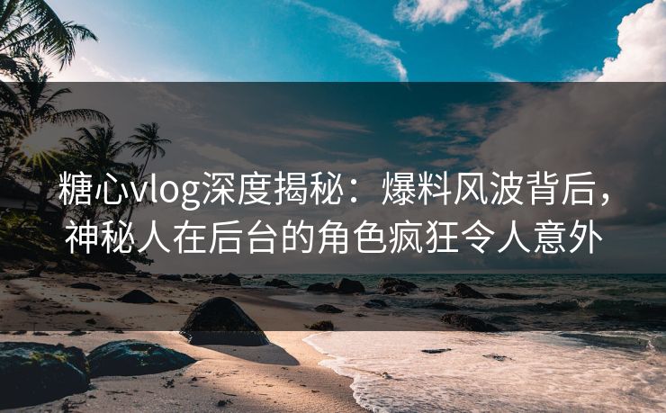 糖心vlog深度揭秘：爆料风波背后，神秘人在后台的角色疯狂令人意外