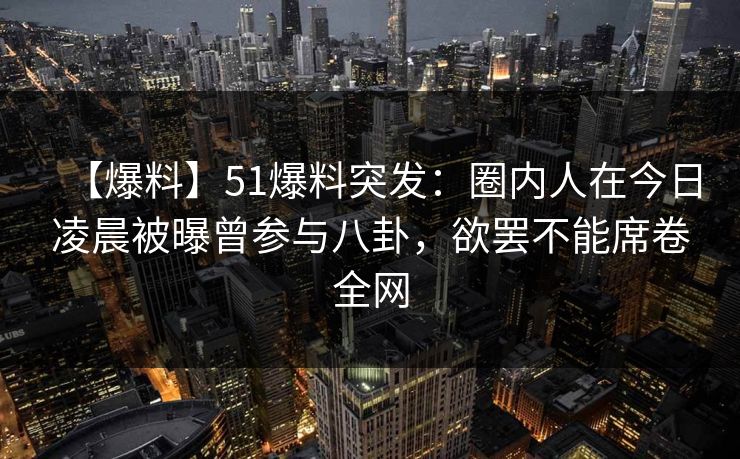 【爆料】51爆料突发：圈内人在今日凌晨被曝曾参与八卦，欲罢不能席卷全网