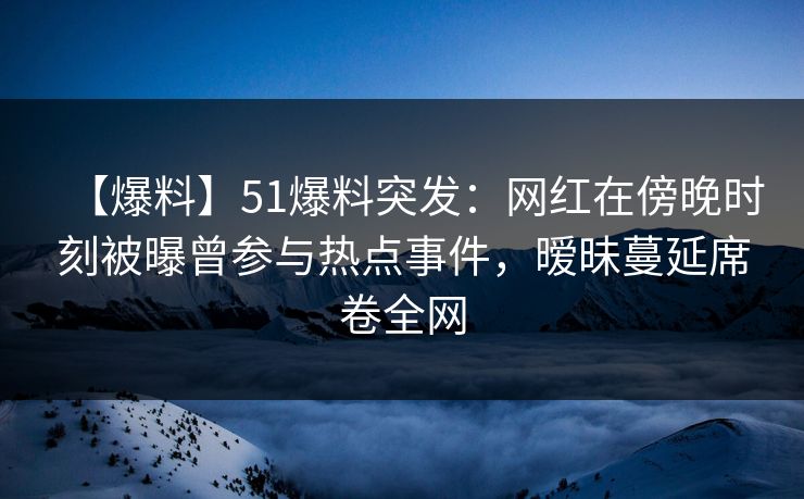【爆料】51爆料突发：网红在傍晚时刻被曝曾参与热点事件，暧昧蔓延席卷全网