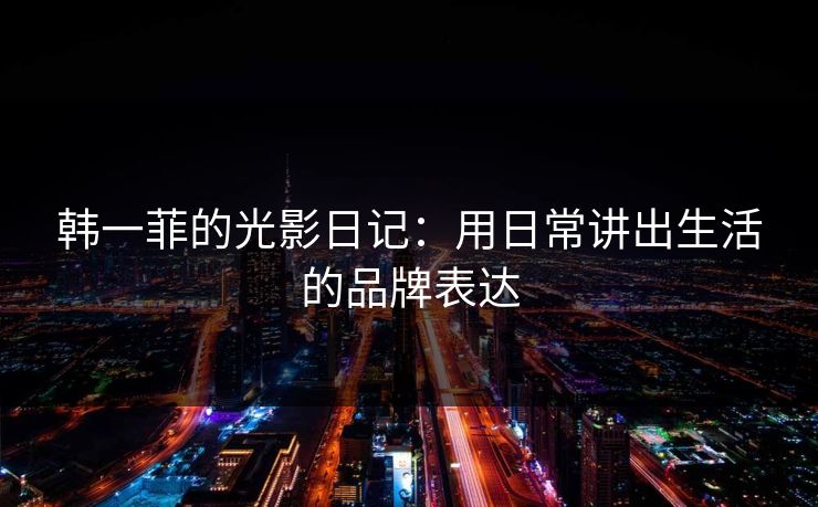 韩一菲的光影日记：用日常讲出生活的品牌表达