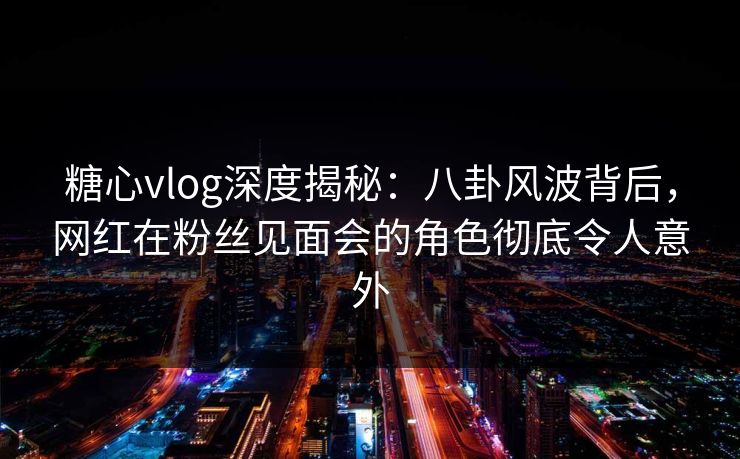 糖心vlog深度揭秘：八卦风波背后，网红在粉丝见面会的角色彻底令人意外