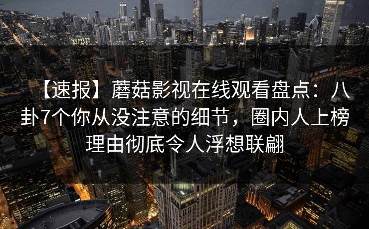 【速报】蘑菇影视在线观看盘点:八卦7个你从没注意的细节,圈内人上榜理由彻底令人浮想联翩 【速报】蘑菇影视在线观看盘点:八卦7个你从没注意的细节,圈内人上榜理由彻底令人浮想联翩
