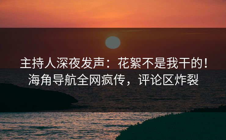 主持人深夜发声：花絮不是我干的！海角导航全网疯传，评论区炸裂