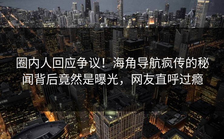 圈内人回应争议！海角导航疯传的秘闻背后竟然是曝光，网友直呼过瘾
