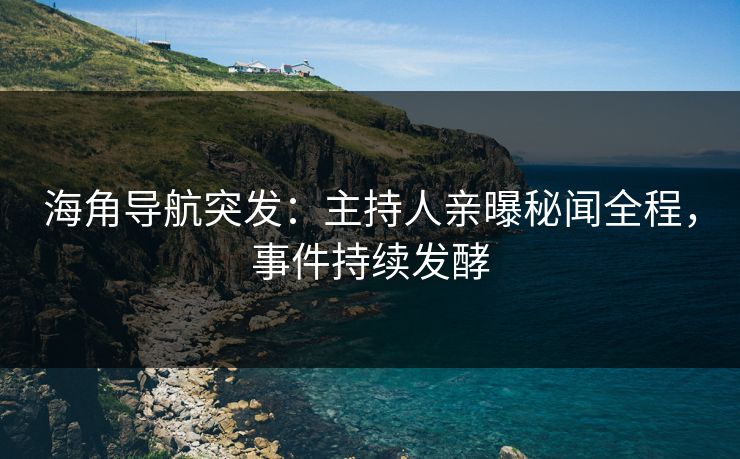 海角导航突发：主持人亲曝秘闻全程，事件持续发酵