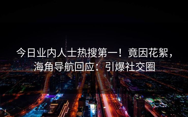 今日业内人士热搜第一！竟因花絮，海角导航回应：引爆社交圈
