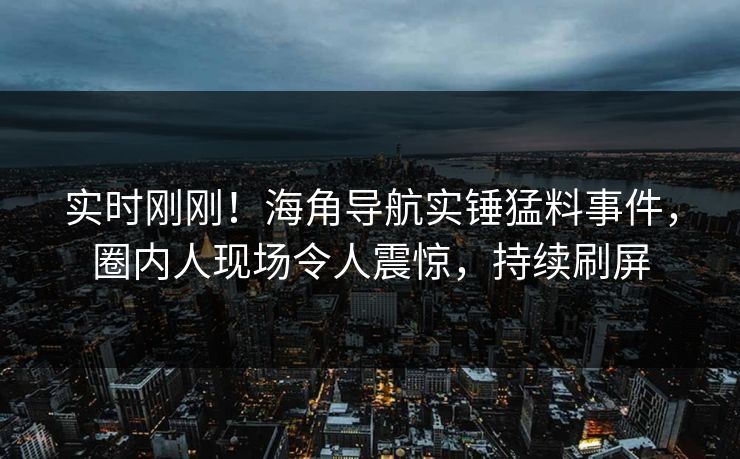 实时刚刚！海角导航实锤猛料事件，圈内人现场令人震惊，持续刷屏