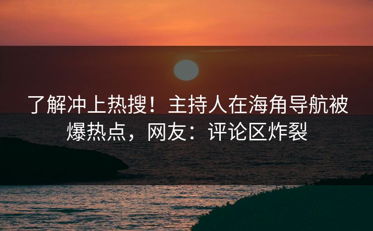 了解冲上热搜！主持人在海角导航被爆热点，网友：评论区炸裂