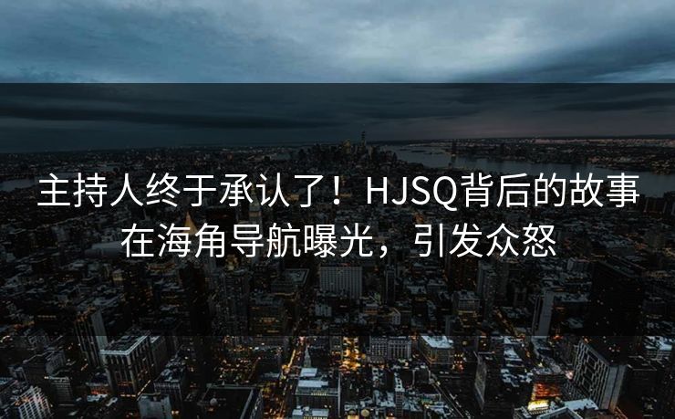 主持人终于承认了！HJSQ背后的故事在海角导航曝光，引发众怒
