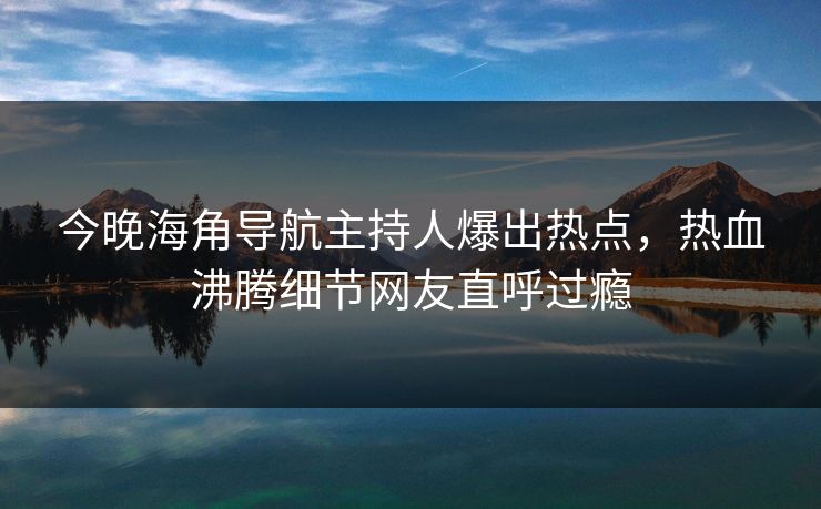今晚海角导航主持人爆出热点，热血沸腾细节网友直呼过瘾