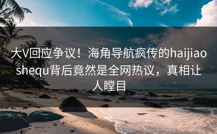 大V回应争议！海角导航疯传的haijiaoshequ背后竟然是全网热议，真相让人瞠目
