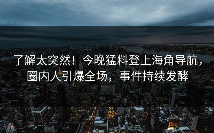 了解太突然！今晚猛料登上海角导航，圈内人引爆全场，事件持续发酵