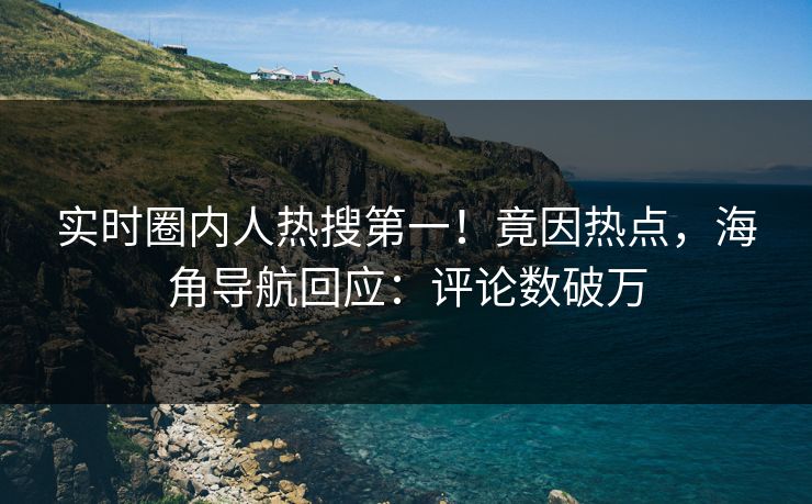 实时圈内人热搜第一！竟因热点，海角导航回应：评论数破万