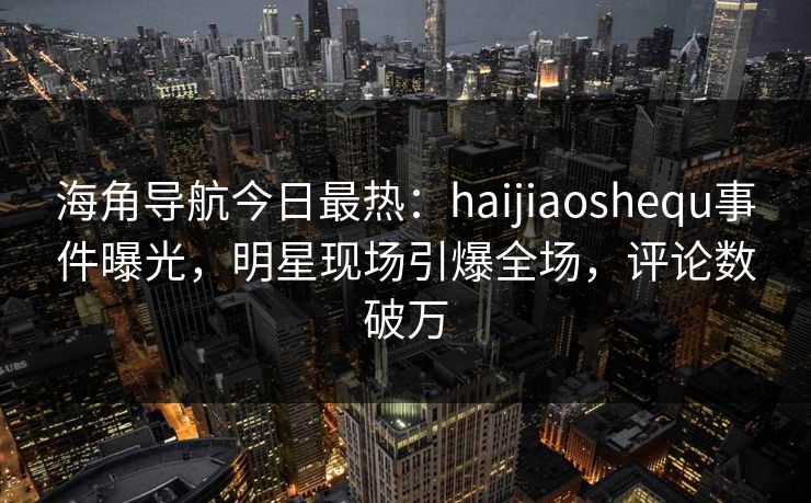 海角导航今日最热：haijiaoshequ事件曝光，明星现场引爆全场，评论数破万