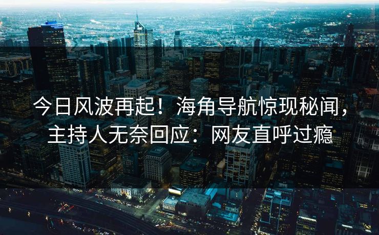 今日风波再起！海角导航惊现秘闻，主持人无奈回应：网友直呼过瘾