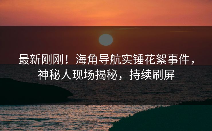 最新刚刚！海角导航实锤花絮事件，神秘人现场揭秘，持续刷屏