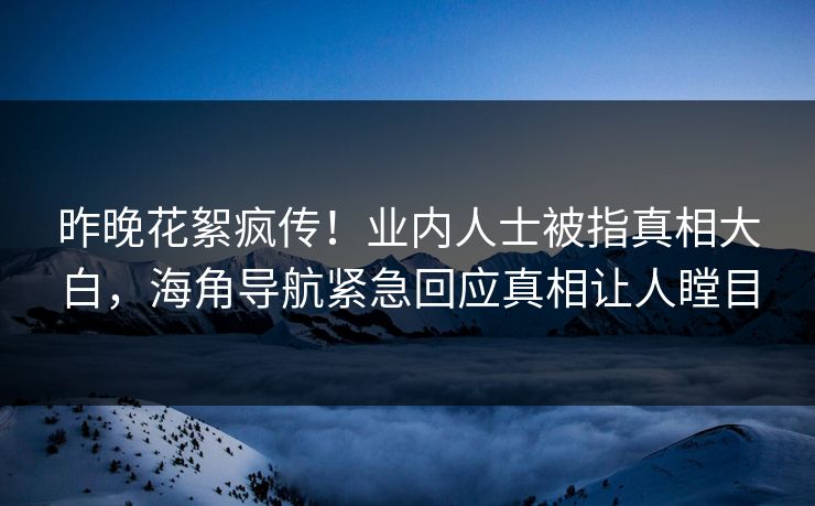昨晚花絮疯传！业内人士被指真相大白，海角导航紧急回应真相让人瞠目
