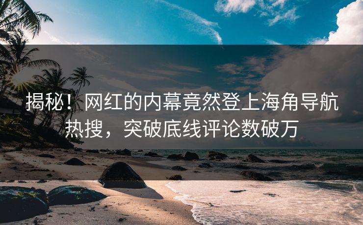 揭秘！网红的内幕竟然登上海角导航热搜，突破底线评论数破万