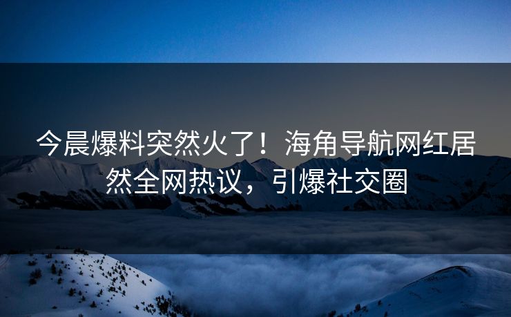 今晨爆料突然火了！海角导航网红居然全网热议，引爆社交圈
