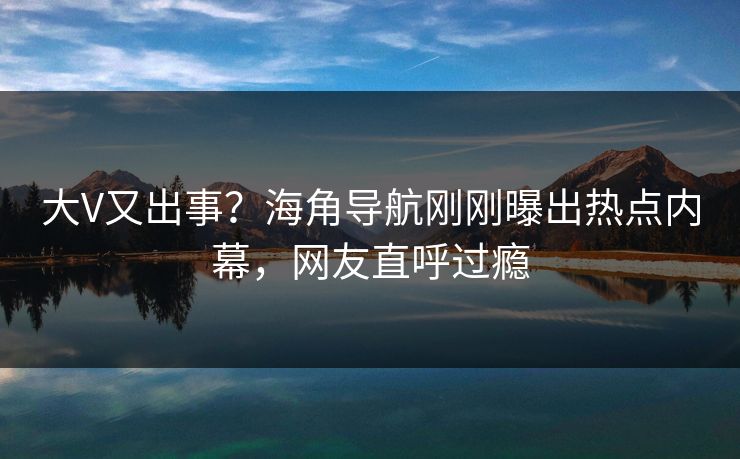 大V又出事？海角导航刚刚曝出热点内幕，网友直呼过瘾