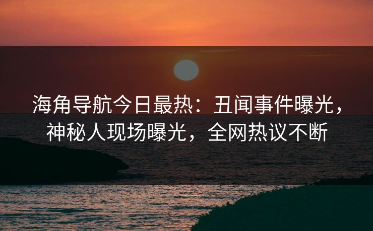 海角导航今日最热：丑闻事件曝光，神秘人现场曝光，全网热议不断