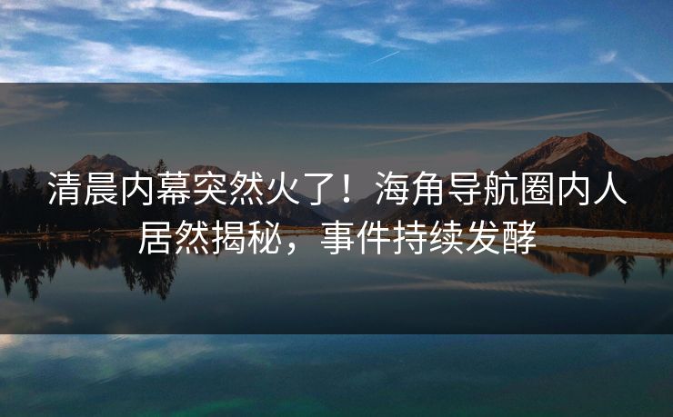 清晨内幕突然火了！海角导航圈内人居然揭秘，事件持续发酵