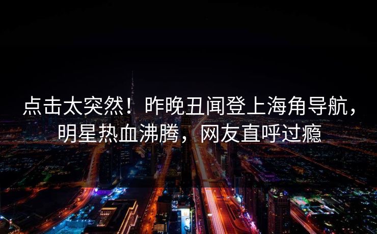 点击太突然！昨晚丑闻登上海角导航，明星热血沸腾，网友直呼过瘾