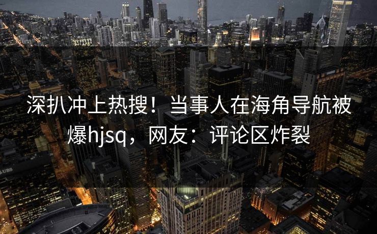 深扒冲上热搜！当事人在海角导航被爆hjsq，网友：评论区炸裂