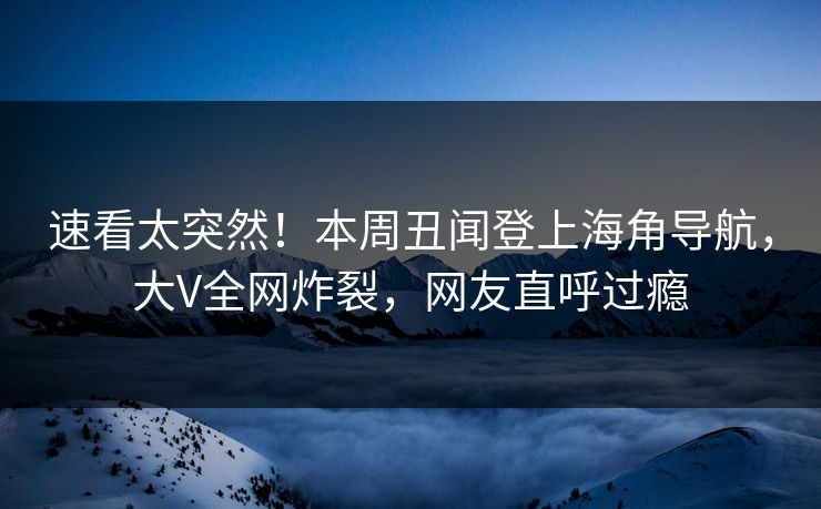速看太突然！本周丑闻登上海角导航，大V全网炸裂，网友直呼过瘾