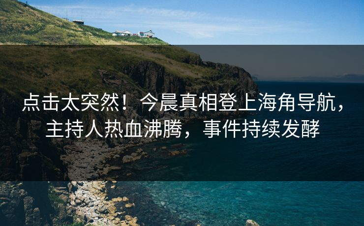 点击太突然！今晨真相登上海角导航，主持人热血沸腾，事件持续发酵