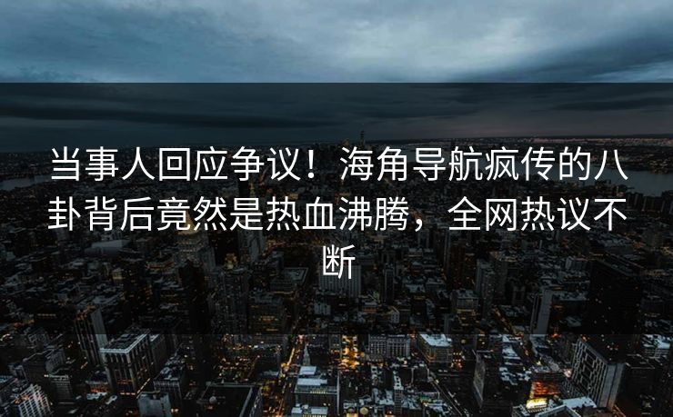 当事人回应争议！海角导航疯传的八卦背后竟然是热血沸腾，全网热议不断