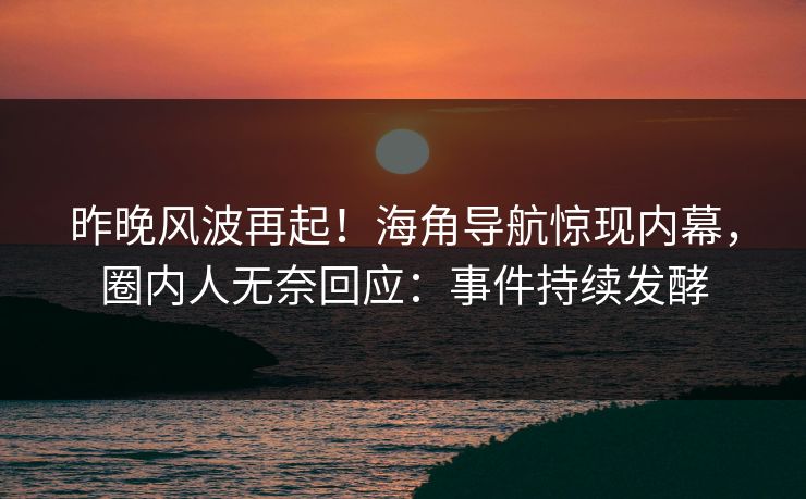 昨晚风波再起！海角导航惊现内幕，圈内人无奈回应：事件持续发酵