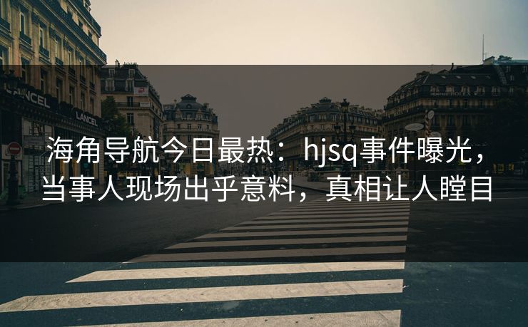 海角导航今日最热：hjsq事件曝光，当事人现场出乎意料，真相让人瞠目