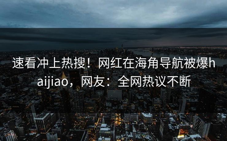 速看冲上热搜！网红在海角导航被爆haijiao，网友：全网热议不断