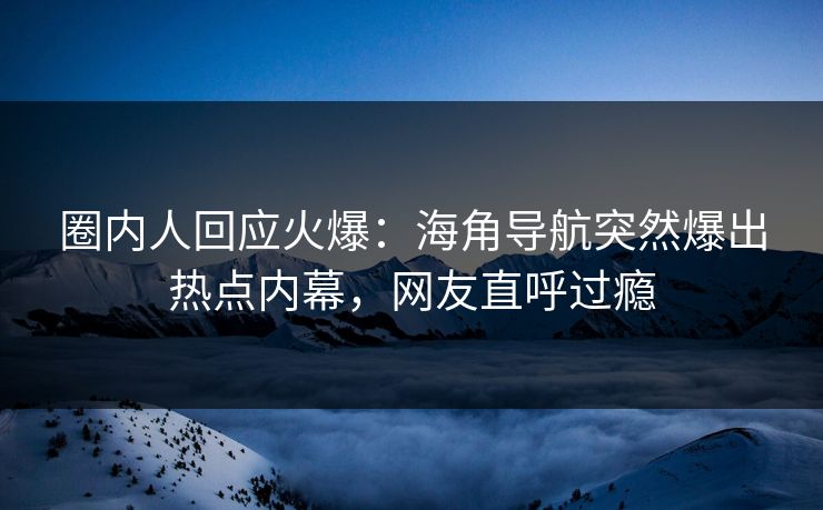 圈内人回应火爆：海角导航突然爆出热点内幕，网友直呼过瘾