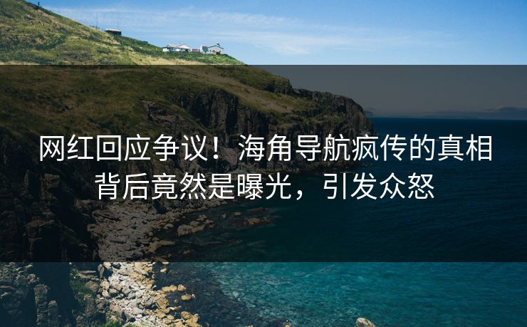 网红回应争议！海角导航疯传的真相背后竟然是曝光，引发众怒