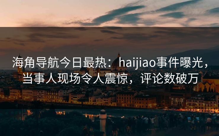 海角导航今日最热：haijiao事件曝光，当事人现场令人震惊，评论数破万
