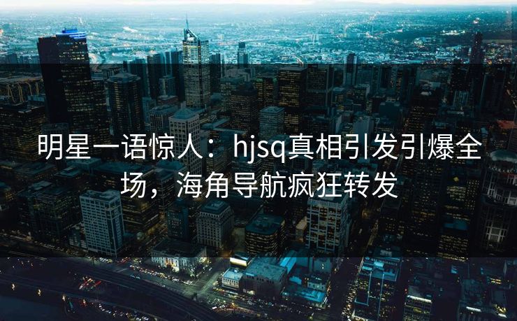 明星一语惊人：hjsq真相引发引爆全场，海角导航疯狂转发