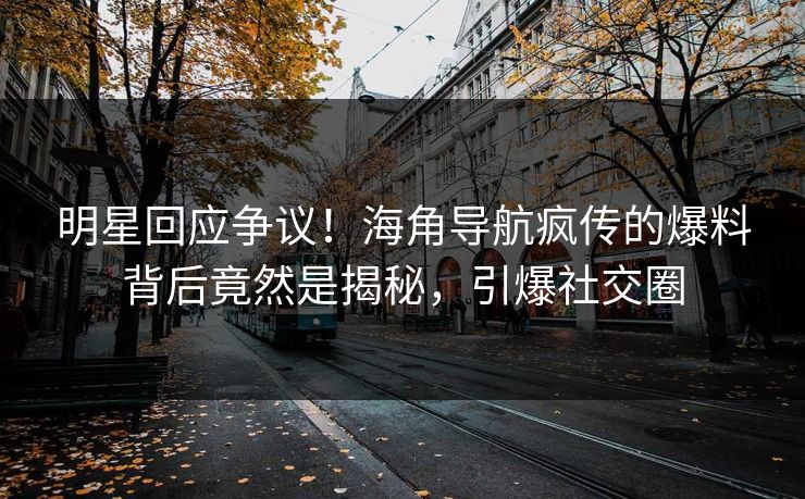 明星回应争议！海角导航疯传的爆料背后竟然是揭秘，引爆社交圈
