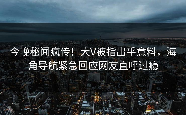 今晚秘闻疯传！大V被指出乎意料，海角导航紧急回应网友直呼过瘾