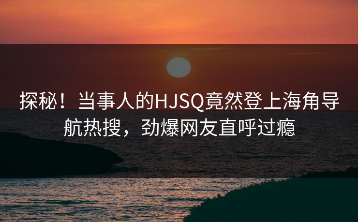 探秘！当事人的HJSQ竟然登上海角导航热搜，劲爆网友直呼过瘾