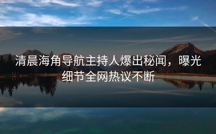清晨海角导航主持人爆出秘闻，曝光细节全网热议不断