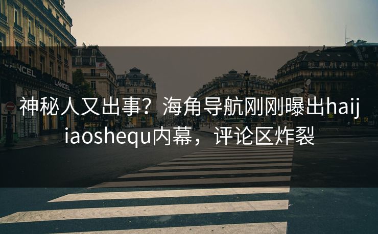 神秘人又出事？海角导航刚刚曝出haijiaoshequ内幕，评论区炸裂